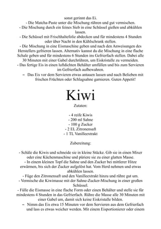 sonst gerinnt das Ei.
- Die Matcha-Paste unter die Mischung rühren und gut vermischen.
- Die Mischung durch ein feines Sieb in eine Schüssel gießen und abkühlen
lassen.
- Die Schüssel mit Frischhaltefolie abdecken und für mindestens 4 Stunden
oder über Nacht in den Kühlschrank stellen.
- Die Mischung in eine Eismaschine geben und nach den Anweisungen des
Herstellers gefrieren lassen. Alternativ kannst du die Mischung in eine flache
Schale geben und für mindestens 6 Stunden ins Gefrierfach stellen. Dabei alle
30 Minuten mit einer Gabel durchrühren, um Eiskristalle zu vermeiden.
- Das fertige Eis in einen luftdichten Behälter umfüllen und bis zum Servieren
im Gefrierfach aufbewahren.
– Das Eis vor dem Servieren etwas antauen lassen und nach Belieben mit
frischen Früchten oder Schlagsahne garnieren. Guten Appetit!
Kiwi
Zutaten:
- 4 reife Kiwis
- 200 ml Sahne
- 100 g Zucker
- 2 EL Zitronensaft
- 1 TL Vanilleextrakt
Zubereitung:
- Schäle die Kiwis und schneide sie in kleine Stücke. Gib sie in einen Mixer
oder eine Küchenmaschine und püriere sie zu einer glatten Masse.
- In einem kleinen Topf die Sahne und den Zucker bei mittlerer Hitze
erwärmen, bis sich der Zucker aufgelöst hat. Vom Herd nehmen und etwas
abkühlen lassen.
- Füge den Zitronensaft und den Vanilleextrakt hinzu und rühre gut um.
- Vermische die Kiwimasse mit der Sahne-Zucker-Mischung in einer großen
Schüssel.
- Fülle die Eismasse in eine flache Form oder einen Behälter und stelle sie für
mindestens 4 Stunden in das Gefrierfach. Rühre die Masse alle 30 Minuten mit
einer Gabel um, damit sich keine Eiskristalle bilden.
– Nimm das Eis etwa 15 Minuten vor dem Servieren aus dem Gefrierfach
und lass es etwas weicher werden. Mit einem Eisportionierer oder einem
 