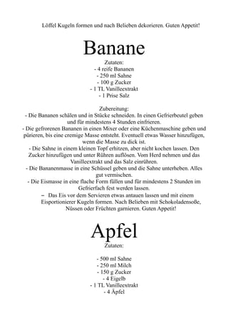Löffel Kugeln formen und nach Belieben dekorieren. Guten Appetit!
Banane
Zutaten:
- 4 reife Bananen
- 250 ml Sahne
- 100 g Zucker
- 1 TL Vanilleextrakt
- 1 Prise Salz
Zubereitung:
- Die Bananen schälen und in Stücke schneiden. In einen Gefrierbeutel geben
und für mindestens 4 Stunden einfrieren.
- Die gefrorenen Bananen in einen Mixer oder eine Küchenmaschine geben und
pürieren, bis eine cremige Masse entsteht. Eventuell etwas Wasser hinzufügen,
wenn die Masse zu dick ist.
- Die Sahne in einem kleinen Topf erhitzen, aber nicht kochen lassen. Den
Zucker hinzufügen und unter Rühren auflösen. Vom Herd nehmen und das
Vanilleextrakt und das Salz einrühren.
- Die Bananenmasse in eine Schüssel geben und die Sahne unterheben. Alles
gut vermischen.
- Die Eismasse in eine flache Form füllen und für mindestens 2 Stunden im
Gefrierfach fest werden lassen.
– Das Eis vor dem Servieren etwas antauen lassen und mit einem
Eisportionierer Kugeln formen. Nach Belieben mit Schokoladensoße,
Nüssen oder Früchten garnieren. Guten Appetit!
Apfel
Zutaten:
- 500 ml Sahne
- 250 ml Milch
- 150 g Zucker
- 4 Eigelb
- 1 TL Vanilleextrakt
- 4 Äpfel
 