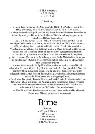 - 2 EL Zitronensaft
- 2 EL Honig
- 1/4 TL Zimt
Zubereitung:
- In einem Topf die Sahne, die Milch und die Hälfte des Zuckers bei mittlerer
Hitze erwärmen, bis sich der Zucker auflöst. Nicht kochen lassen.
- In einer Schüssel die Eigelb und den restlichen Zucker mit einem Schneebesen
schaumig schlagen. Dann die heiße Sahne-Milch-Mischung langsam unter
ständigem Rühren dazugießen.
- Die Mischung zurück in den Topf gießen und bei niedriger Hitze unter
ständigem Rühren köcheln lassen, bis sie leicht eindickt. Nicht kochen lassen.
- Die Mischung durch ein feines Sieb in eine Schüssel gießen und den
Vanilleextrakt einrühren. Die Schüssel in eine größere Schüssel mit Eiswasser
stellen und die Mischung abkühlen lassen, dabei gelegentlich umrühren.
- Die Mischung in eine Eismaschine füllen und nach Herstellerangaben
gefrieren lassen. Alternativ die Mischung in eine flache Metallschale füllen und
für mindestens 4 Stunden ins Gefrierfach stellen, dabei alle 30 Minuten mit
einer Gabel durchrühren.
- In der Zwischenzeit die Äpfel schälen, entkernen und in kleine Würfel
schneiden. In einem kleinen Topf den Zitronensaft, den Honig und den Zimt bei
mittlerer Hitze aufkochen lassen. Die Apfelwürfel dazugeben und unter
gelegentlichem Rühren köcheln lassen, bis sie weich sind. Die Apfelmischung
etwas abkühlen lassen und dann grob pürieren.
- Das fertige Eis aus der Eismaschine oder dem Gefrierfach nehmen und in eine
luftdichte Schale umfüllen. Die Apfelmischung in Klecksen darauf verteilen
und mit einem Messer oder einem Löffelstiel marmorieren. Das Eis für
mindestens 2 Stunden im Gefrierfach fest werden lassen.
– Das Eis vor dem Servieren etwas antauen lassen und nach Belieben mit
Sahne oder Nüssen garnieren. Guten Appetit!
Birne
Zutaten:
- 500 g reife Birnen
- 150 g Zucker
- 250 ml Sahne
- 2 EL Zitronensaft
- 1 TL Vanilleextrakt
 