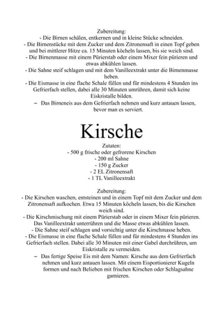 Zubereitung:
- Die Birnen schälen, entkernen und in kleine Stücke schneiden.
- Die Birnenstücke mit dem Zucker und dem Zitronensaft in einen Topf geben
und bei mittlerer Hitze ca. 15 Minuten köcheln lassen, bis sie weich sind.
- Die Birnenmasse mit einem Pürierstab oder einem Mixer fein pürieren und
etwas abkühlen lassen.
- Die Sahne steif schlagen und mit dem Vanilleextrakt unter die Birnenmasse
heben.
- Die Eismasse in eine flache Schale füllen und für mindestens 4 Stunden ins
Gefrierfach stellen, dabei alle 30 Minuten umrühren, damit sich keine
Eiskristalle bilden.
– Das Birneneis aus dem Gefrierfach nehmen und kurz antauen lassen,
bevor man es serviert.
Kirsche
Zutaten:
- 500 g frische oder gefrorene Kirschen
- 200 ml Sahne
- 150 g Zucker
- 2 EL Zitronensaft
- 1 TL Vanilleextrakt
Zubereitung:
- Die Kirschen waschen, entsteinen und in einem Topf mit dem Zucker und dem
Zitronensaft aufkochen. Etwa 15 Minuten köcheln lassen, bis die Kirschen
weich sind.
- Die Kirschmischung mit einem Pürierstab oder in einem Mixer fein pürieren.
Das Vanilleextrakt unterrühren und die Masse etwas abkühlen lassen.
- Die Sahne steif schlagen und vorsichtig unter die Kirschmasse heben.
- Die Eismasse in eine flache Schale füllen und für mindestens 4 Stunden ins
Gefrierfach stellen. Dabei alle 30 Minuten mit einer Gabel durchrühren, um
Eiskristalle zu vermeiden.
– Das fertige Speise Eis mit dem Namen: Kirsche aus dem Gefrierfach
nehmen und kurz antauen lassen. Mit einem Eisportionierer Kugeln
formen und nach Belieben mit frischen Kirschen oder Schlagsahne
garnieren.
 