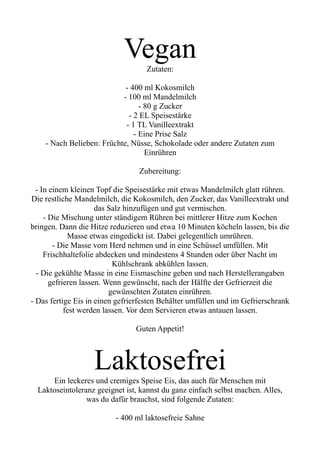 Vegan
Zutaten:
- 400 ml Kokosmilch
- 100 ml Mandelmilch
- 80 g Zucker
- 2 EL Speisestärke
- 1 TL Vanilleextrakt
- Eine Prise Salz
- Nach Belieben: Früchte, Nüsse, Schokolade oder andere Zutaten zum
Einrühren
Zubereitung:
- In einem kleinen Topf die Speisestärke mit etwas Mandelmilch glatt rühren.
Die restliche Mandelmilch, die Kokosmilch, den Zucker, das Vanilleextrakt und
das Salz hinzufügen und gut vermischen.
- Die Mischung unter ständigem Rühren bei mittlerer Hitze zum Kochen
bringen. Dann die Hitze reduzieren und etwa 10 Minuten köcheln lassen, bis die
Masse etwas eingedickt ist. Dabei gelegentlich umrühren.
- Die Masse vom Herd nehmen und in eine Schüssel umfüllen. Mit
Frischhaltefolie abdecken und mindestens 4 Stunden oder über Nacht im
Kühlschrank abkühlen lassen.
- Die gekühlte Masse in eine Eismaschine geben und nach Herstellerangaben
gefrieren lassen. Wenn gewünscht, nach der Hälfte der Gefrierzeit die
gewünschten Zutaten einrühren.
- Das fertige Eis in einen gefrierfesten Behälter umfüllen und im Gefrierschrank
fest werden lassen. Vor dem Servieren etwas antauen lassen.
Guten Appetit!
Laktosefrei
Ein leckeres und cremiges Speise Eis, das auch für Menschen mit
Laktoseintoleranz geeignet ist, kannst du ganz einfach selbst machen. Alles,
was du dafür brauchst, sind folgende Zutaten:
- 400 ml laktosefreie Sahne
 