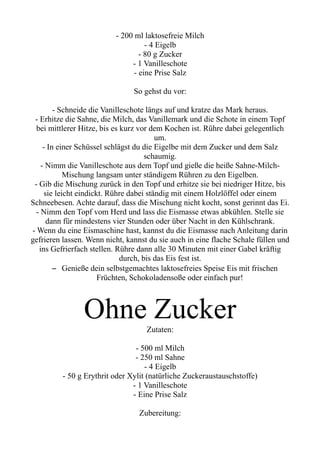 - 200 ml laktosefreie Milch
- 4 Eigelb
- 80 g Zucker
- 1 Vanilleschote
- eine Prise Salz
So gehst du vor:
- Schneide die Vanilleschote längs auf und kratze das Mark heraus.
- Erhitze die Sahne, die Milch, das Vanillemark und die Schote in einem Topf
bei mittlerer Hitze, bis es kurz vor dem Kochen ist. Rühre dabei gelegentlich
um.
- In einer Schüssel schlägst du die Eigelbe mit dem Zucker und dem Salz
schaumig.
- Nimm die Vanilleschote aus dem Topf und gieße die heiße Sahne-Milch-
Mischung langsam unter ständigem Rühren zu den Eigelben.
- Gib die Mischung zurück in den Topf und erhitze sie bei niedriger Hitze, bis
sie leicht eindickt. Rühre dabei ständig mit einem Holzlöffel oder einem
Schneebesen. Achte darauf, dass die Mischung nicht kocht, sonst gerinnt das Ei.
- Nimm den Topf vom Herd und lass die Eismasse etwas abkühlen. Stelle sie
dann für mindestens vier Stunden oder über Nacht in den Kühlschrank.
- Wenn du eine Eismaschine hast, kannst du die Eismasse nach Anleitung darin
gefrieren lassen. Wenn nicht, kannst du sie auch in eine flache Schale füllen und
ins Gefrierfach stellen. Rühre dann alle 30 Minuten mit einer Gabel kräftig
durch, bis das Eis fest ist.
– Genieße dein selbstgemachtes laktosefreies Speise Eis mit frischen
Früchten, Schokoladensoße oder einfach pur!
Ohne Zucker
Zutaten:
- 500 ml Milch
- 250 ml Sahne
- 4 Eigelb
- 50 g Erythrit oder Xylit (natürliche Zuckeraustauschstoffe)
- 1 Vanilleschote
- Eine Prise Salz
Zubereitung:
 