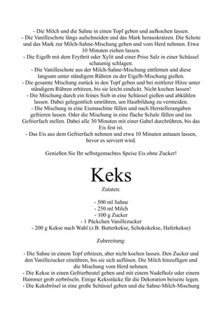 - Die Milch und die Sahne in einen Topf geben und aufkochen lassen.
- Die Vanilleschote längs aufschneiden und das Mark herauskratzen. Die Schote
und das Mark zur Milch-Sahne-Mischung geben und vom Herd nehmen. Etwa
10 Minuten ziehen lassen.
- Die Eigelb mit dem Erythrit oder Xylit und einer Prise Salz in einer Schüssel
schaumig schlagen.
- Die Vanilleschote aus der Milch-Sahne-Mischung entfernen und diese
langsam unter ständigem Rühren zu der Eigelb-Mischung gießen.
- Die gesamte Mischung zurück in den Topf geben und bei mittlerer Hitze unter
ständigem Rühren erhitzen, bis sie leicht eindickt. Nicht kochen lassen!
- Die Mischung durch ein feines Sieb in eine Schüssel gießen und abkühlen
lassen. Dabei gelegentlich umrühren, um Hautbildung zu vermeiden.
- Die Mischung in eine Eismaschine füllen und nach Herstellerangaben
gefrieren lassen. Oder die Mischung in eine flache Schale füllen und ins
Gefrierfach stellen. Dabei alle 30 Minuten mit einer Gabel durchrühren, bis das
Eis fest ist.
- Das Eis aus dem Gefrierfach nehmen und etwa 10 Minuten antauen lassen,
bevor es serviert wird.
Genießen Sie Ihr selbstgemachtes Speise Eis ohne Zucker!
Keks
Zutaten:
- 500 ml Sahne
- 250 ml Milch
- 100 g Zucker
- 1 Päckchen Vanillezucker
- 200 g Kekse nach Wahl (z.B. Butterkekse, Schokokekse, Haferkekse)
Zubereitung:
- Die Sahne in einem Topf erhitzen, aber nicht kochen lassen. Den Zucker und
den Vanillezucker einrühren, bis sie sich auflösen. Die Milch hinzufügen und
die Mischung vom Herd nehmen.
- Die Kekse in einen Gefrierbeutel geben und mit einem Nudelholz oder einem
Hammer grob zerbröseln. Einige Keksstücke für die Dekoration beiseite legen.
- Die Keksbrösel in eine große Schüssel geben und die Sahne-Milch-Mischung
 