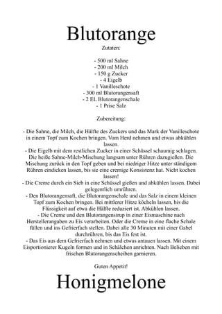 Blutorange
Zutaten:
- 500 ml Sahne
- 200 ml Milch
- 150 g Zucker
- 4 Eigelb
- 1 Vanilleschote
- 300 ml Blutorangensaft
- 2 EL Blutorangenschale
- 1 Prise Salz
Zubereitung:
- Die Sahne, die Milch, die Hälfte des Zuckers und das Mark der Vanilleschote
in einem Topf zum Kochen bringen. Vom Herd nehmen und etwas abkühlen
lassen.
- Die Eigelb mit dem restlichen Zucker in einer Schüssel schaumig schlagen.
Die heiße Sahne-Milch-Mischung langsam unter Rühren dazugießen. Die
Mischung zurück in den Topf geben und bei niedriger Hitze unter ständigem
Rühren eindicken lassen, bis sie eine cremige Konsistenz hat. Nicht kochen
lassen!
- Die Creme durch ein Sieb in eine Schüssel gießen und abkühlen lassen. Dabei
gelegentlich umrühren.
- Den Blutorangensaft, die Blutorangenschale und das Salz in einem kleinen
Topf zum Kochen bringen. Bei mittlerer Hitze köcheln lassen, bis die
Flüssigkeit auf etwa die Hälfte reduziert ist. Abkühlen lassen.
- Die Creme und den Blutorangensirup in einer Eismaschine nach
Herstellerangaben zu Eis verarbeiten. Oder die Creme in eine flache Schale
füllen und ins Gefrierfach stellen. Dabei alle 30 Minuten mit einer Gabel
durchrühren, bis das Eis fest ist.
- Das Eis aus dem Gefrierfach nehmen und etwas antauen lassen. Mit einem
Eisportionierer Kugeln formen und in Schälchen anrichten. Nach Belieben mit
frischen Blutorangenscheiben garnieren.
Guten Appetit!
Honigmelone
 