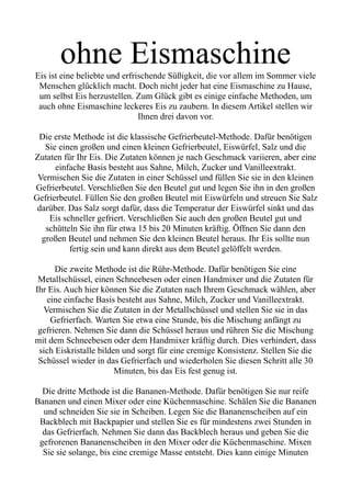 ohne Eismaschine
Eis ist eine beliebte und erfrischende Süßigkeit, die vor allem im Sommer viele
Menschen glücklich macht. Doch nicht jeder hat eine Eismaschine zu Hause,
um selbst Eis herzustellen. Zum Glück gibt es einige einfache Methoden, um
auch ohne Eismaschine leckeres Eis zu zaubern. In diesem Artikel stellen wir
Ihnen drei davon vor.
Die erste Methode ist die klassische Gefrierbeutel-Methode. Dafür benötigen
Sie einen großen und einen kleinen Gefrierbeutel, Eiswürfel, Salz und die
Zutaten für Ihr Eis. Die Zutaten können je nach Geschmack variieren, aber eine
einfache Basis besteht aus Sahne, Milch, Zucker und Vanilleextrakt.
Vermischen Sie die Zutaten in einer Schüssel und füllen Sie sie in den kleinen
Gefrierbeutel. Verschließen Sie den Beutel gut und legen Sie ihn in den großen
Gefrierbeutel. Füllen Sie den großen Beutel mit Eiswürfeln und streuen Sie Salz
darüber. Das Salz sorgt dafür, dass die Temperatur der Eiswürfel sinkt und das
Eis schneller gefriert. Verschließen Sie auch den großen Beutel gut und
schütteln Sie ihn für etwa 15 bis 20 Minuten kräftig. Öffnen Sie dann den
großen Beutel und nehmen Sie den kleinen Beutel heraus. Ihr Eis sollte nun
fertig sein und kann direkt aus dem Beutel gelöffelt werden.
Die zweite Methode ist die Rühr-Methode. Dafür benötigen Sie eine
Metallschüssel, einen Schneebesen oder einen Handmixer und die Zutaten für
Ihr Eis. Auch hier können Sie die Zutaten nach Ihrem Geschmack wählen, aber
eine einfache Basis besteht aus Sahne, Milch, Zucker und Vanilleextrakt.
Vermischen Sie die Zutaten in der Metallschüssel und stellen Sie sie in das
Gefrierfach. Warten Sie etwa eine Stunde, bis die Mischung anfängt zu
gefrieren. Nehmen Sie dann die Schüssel heraus und rühren Sie die Mischung
mit dem Schneebesen oder dem Handmixer kräftig durch. Dies verhindert, dass
sich Eiskristalle bilden und sorgt für eine cremige Konsistenz. Stellen Sie die
Schüssel wieder in das Gefrierfach und wiederholen Sie diesen Schritt alle 30
Minuten, bis das Eis fest genug ist.
Die dritte Methode ist die Bananen-Methode. Dafür benötigen Sie nur reife
Bananen und einen Mixer oder eine Küchenmaschine. Schälen Sie die Bananen
und schneiden Sie sie in Scheiben. Legen Sie die Bananenscheiben auf ein
Backblech mit Backpapier und stellen Sie es für mindestens zwei Stunden in
das Gefrierfach. Nehmen Sie dann das Backblech heraus und geben Sie die
gefrorenen Bananenscheiben in den Mixer oder die Küchenmaschine. Mixen
Sie sie solange, bis eine cremige Masse entsteht. Dies kann einige Minuten
 