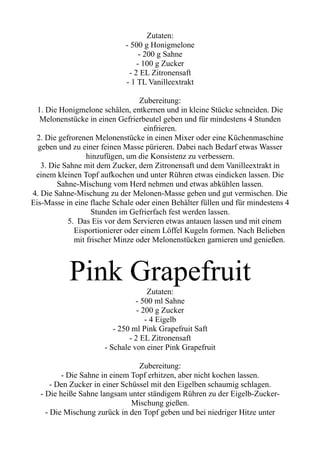 Zutaten:
- 500 g Honigmelone
- 200 g Sahne
- 100 g Zucker
- 2 EL Zitronensaft
- 1 TL Vanilleextrakt
Zubereitung:
1. Die Honigmelone schälen, entkernen und in kleine Stücke schneiden. Die
Melonenstücke in einen Gefrierbeutel geben und für mindestens 4 Stunden
einfrieren.
2. Die gefrorenen Melonenstücke in einen Mixer oder eine Küchenmaschine
geben und zu einer feinen Masse pürieren. Dabei nach Bedarf etwas Wasser
hinzufügen, um die Konsistenz zu verbessern.
3. Die Sahne mit dem Zucker, dem Zitronensaft und dem Vanilleextrakt in
einem kleinen Topf aufkochen und unter Rühren etwas eindicken lassen. Die
Sahne-Mischung vom Herd nehmen und etwas abkühlen lassen.
4. Die Sahne-Mischung zu der Melonen-Masse geben und gut vermischen. Die
Eis-Masse in eine flache Schale oder einen Behälter füllen und für mindestens 4
Stunden im Gefrierfach fest werden lassen.
5. Das Eis vor dem Servieren etwas antauen lassen und mit einem
Eisportionierer oder einem Löffel Kugeln formen. Nach Belieben
mit frischer Minze oder Melonenstücken garnieren und genießen.
Pink Grapefruit
Zutaten:
- 500 ml Sahne
- 200 g Zucker
- 4 Eigelb
- 250 ml Pink Grapefruit Saft
- 2 EL Zitronensaft
- Schale von einer Pink Grapefruit
Zubereitung:
- Die Sahne in einem Topf erhitzen, aber nicht kochen lassen.
- Den Zucker in einer Schüssel mit den Eigelben schaumig schlagen.
- Die heiße Sahne langsam unter ständigem Rühren zu der Eigelb-Zucker-
Mischung gießen.
- Die Mischung zurück in den Topf geben und bei niedriger Hitze unter
 