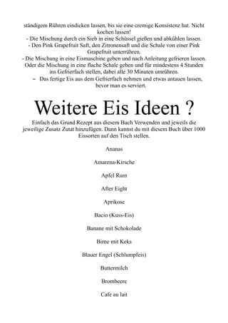 ständigem Rühren eindicken lassen, bis sie eine cremige Konsistenz hat. Nicht
kochen lassen!
- Die Mischung durch ein Sieb in eine Schüssel gießen und abkühlen lassen.
- Den Pink Grapefruit Saft, den Zitronensaft und die Schale von einer Pink
Grapefruit unterrühren.
- Die Mischung in eine Eismaschine geben und nach Anleitung gefrieren lassen.
Oder die Mischung in eine flache Schale geben und für mindestens 4 Stunden
ins Gefrierfach stellen, dabei alle 30 Minuten umrühren.
– Das fertige Eis aus dem Gefrierfach nehmen und etwas antauen lassen,
bevor man es serviert.
Weitere Eis Ideen ?
Einfach das Grund Rezept aus diesem Buch Verwenden und jeweils die
jeweilige Zusatz Zutat hinzufügen. Dann kannst du mit diesem Buch über 1000
Eissorten auf den Tisch stellen.
Ananas
Amarena-Kirsche
Apfel Rum
After Eight
Aprikose
Bacio (Kuss-Eis)
Banane mit Schokolade
Birne mit Keks
Blauer Engel (Schlumpfeis)
Buttermilch
Brombeere
Cafe au lait
 