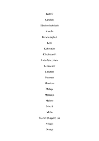 Kaffee
Karamell
Kinderschokolade
Kirsche
Kirsch-Joghurt
Kiwi
Kokosnuss
Kürbiskernöl
Latte-Macchiato
Lebkuchen
Limetten
Maronen
Marzipan
Malaga
Maracuja
Melone
Mochi
Mohn
Mozart (Kugeln) Eis
Nougat
Orange
 