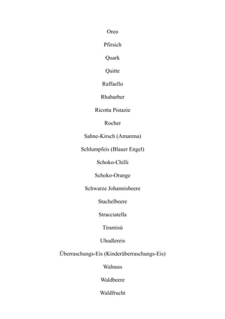 Oreo
Pfirsich
Quark
Quitte
Raffaello
Rhabarber
Ricotta Pistazie
Rocher
Sahne-Kirsch (Amarena)
Schlumpfeis (Blauer Engel)
Schoko-Chilli
Schoko-Orange
Schwarze Johannisbeere
Stachelbeere
Stracciatella
Tiramisù
Uhudlereis
Überraschungs-Eis (Kinderüberraschungs-Eis)
Walnuss
Waldbeere
Waldfrucht
 