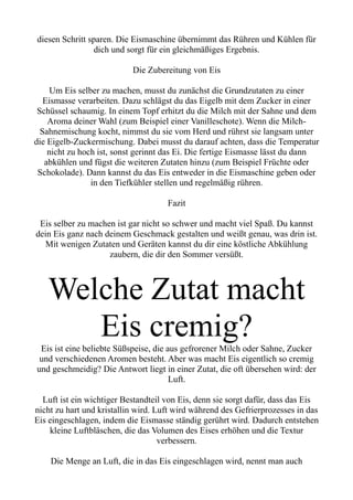 diesen Schritt sparen. Die Eismaschine übernimmt das Rühren und Kühlen für
dich und sorgt für ein gleichmäßiges Ergebnis.
Die Zubereitung von Eis
Um Eis selber zu machen, musst du zunächst die Grundzutaten zu einer
Eismasse verarbeiten. Dazu schlägst du das Eigelb mit dem Zucker in einer
Schüssel schaumig. In einem Topf erhitzt du die Milch mit der Sahne und dem
Aroma deiner Wahl (zum Beispiel einer Vanilleschote). Wenn die Milch-
Sahnemischung kocht, nimmst du sie vom Herd und rührst sie langsam unter
die Eigelb-Zuckermischung. Dabei musst du darauf achten, dass die Temperatur
nicht zu hoch ist, sonst gerinnt das Ei. Die fertige Eismasse lässt du dann
abkühlen und fügst die weiteren Zutaten hinzu (zum Beispiel Früchte oder
Schokolade). Dann kannst du das Eis entweder in die Eismaschine geben oder
in den Tiefkühler stellen und regelmäßig rühren.
Fazit
Eis selber zu machen ist gar nicht so schwer und macht viel Spaß. Du kannst
dein Eis ganz nach deinem Geschmack gestalten und weißt genau, was drin ist.
Mit wenigen Zutaten und Geräten kannst du dir eine köstliche Abkühlung
zaubern, die dir den Sommer versüßt.
Welche Zutat macht
Eis cremig?
Eis ist eine beliebte Süßspeise, die aus gefrorener Milch oder Sahne, Zucker
und verschiedenen Aromen besteht. Aber was macht Eis eigentlich so cremig
und geschmeidig? Die Antwort liegt in einer Zutat, die oft übersehen wird: der
Luft.
Luft ist ein wichtiger Bestandteil von Eis, denn sie sorgt dafür, dass das Eis
nicht zu hart und kristallin wird. Luft wird während des Gefrierprozesses in das
Eis eingeschlagen, indem die Eismasse ständig gerührt wird. Dadurch entstehen
kleine Luftbläschen, die das Volumen des Eises erhöhen und die Textur
verbessern.
Die Menge an Luft, die in das Eis eingeschlagen wird, nennt man auch
 