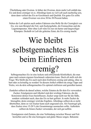 Überhöhung oder Overrun. Je höher der Overrun, desto mehr Luft enthält das
Eis und desto cremiger ist es. Allerdings kann zu viel Luft auch nachteilig sein,
denn dann verliert das Eis an Geschmack und Qualität. Ein gutes Eis sollte
einen Overrun von etwa 30 bis 50 Prozent haben.
Neben der Luft spielen auch andere Faktoren eine Rolle für die Cremigkeit von
Eis, wie zum Beispiel die Fett- und Zuckergehalte, die Eismaschine und die
Lagertemperatur. Aber ohne Luft wäre Eis nur ein harter und langweiliger
Klumpen. Deshalb ist Luft die geheime Zutat, die Eis cremig macht.
Wie bleibt
selbstgemachtes Eis
beim Einfrieren
cremig?
Selbstgemachtes Eis ist eine leckere und erfrischende Köstlichkeit, die man
ganz nach seinem eigenen Geschmack zubereiten kann. Doch oft stellt sich die
Frage: Wie bleibt das Eis auch nach dem Einfrieren cremig und sahnig, ohne zu
hart oder zu kristallig zu werden? In diesem Artikel erfährst du einige Tipps und
Tricks, wie du dein selbstgemachtes Eis optimal einfrieren und genießen kannst.
Zunächst solltest du darauf achten, welche Zutaten du für dein Eis verwendest.
Zucker, Emulgatoren und Alkohol sind drei wichtige Faktoren, die die
Konsistenz deines Eises beeinflussen. Zucker sorgt nicht nur für die Süße,
sondern verhindert auch, dass das Eis zu hart gefriert. Je mehr Zucker du
hinzugibst, desto cremiger wird das Ergebnis. Allerdings solltest du es nicht
übertreiben, denn zu viel Zucker kann auch ungesund sein. Als Faustregel gilt,
dass Zucker etwa 15-20 % der Gesamtmenge ausmachen sollte. Außerdem
solltest du feinen Zucker verwenden, der sich gut auflöst.
Emulgatoren sind Zutaten, die eine Verbindung zwischen Wasser und Fett
herstellen und so für eine homogene und glatte Masse sorgen. Bekannte
 