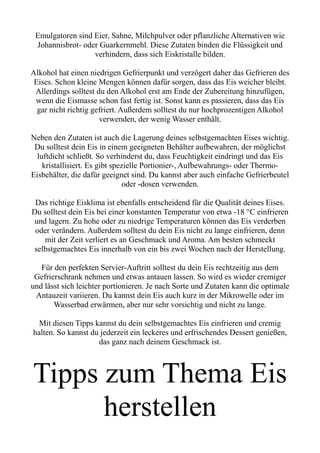Emulgatoren sind Eier, Sahne, Milchpulver oder pflanzliche Alternativen wie
Johannisbrot- oder Guarkernmehl. Diese Zutaten binden die Flüssigkeit und
verhindern, dass sich Eiskristalle bilden.
Alkohol hat einen niedrigen Gefrierpunkt und verzögert daher das Gefrieren des
Eises. Schon kleine Mengen können dafür sorgen, dass das Eis weicher bleibt.
Allerdings solltest du den Alkohol erst am Ende der Zubereitung hinzufügen,
wenn die Eismasse schon fast fertig ist. Sonst kann es passieren, dass das Eis
gar nicht richtig gefriert. Außerdem solltest du nur hochprozentigen Alkohol
verwenden, der wenig Wasser enthält.
Neben den Zutaten ist auch die Lagerung deines selbstgemachten Eises wichtig.
Du solltest dein Eis in einem geeigneten Behälter aufbewahren, der möglichst
luftdicht schließt. So verhinderst du, dass Feuchtigkeit eindringt und das Eis
kristallisiert. Es gibt spezielle Portionier-, Aufbewahrungs- oder Thermo-
Eisbehälter, die dafür geeignet sind. Du kannst aber auch einfache Gefrierbeutel
oder -dosen verwenden.
Das richtige Eisklima ist ebenfalls entscheidend für die Qualität deines Eises.
Du solltest dein Eis bei einer konstanten Temperatur von etwa -18 °C einfrieren
und lagern. Zu hohe oder zu niedrige Temperaturen können das Eis verderben
oder verändern. Außerdem solltest du dein Eis nicht zu lange einfrieren, denn
mit der Zeit verliert es an Geschmack und Aroma. Am besten schmeckt
selbstgemachtes Eis innerhalb von ein bis zwei Wochen nach der Herstellung.
Für den perfekten Servier-Auftritt solltest du dein Eis rechtzeitig aus dem
Gefrierschrank nehmen und etwas antauen lassen. So wird es wieder cremiger
und lässt sich leichter portionieren. Je nach Sorte und Zutaten kann die optimale
Antauzeit variieren. Du kannst dein Eis auch kurz in der Mikrowelle oder im
Wasserbad erwärmen, aber nur sehr vorsichtig und nicht zu lange.
Mit diesen Tipps kannst du dein selbstgemachtes Eis einfrieren und cremig
halten. So kannst du jederzeit ein leckeres und erfrischendes Dessert genießen,
das ganz nach deinem Geschmack ist.
Tipps zum Thema Eis
herstellen
 