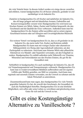 die viele Vorteile bietet. In diesem Artikel werden wir einige davon vorstellen
und erklären, warum handgemachtes Eis oft besser schmeckt, gesünder ist und
nachhaltiger ist als Industrie Eis.
Zunächst ist handgemachtes Eis oft frischer und natürlicher als Industrie Eis,
das oft lange gelagert und mit künstlichen Aromen, Farbstoffen und
Konservierungsstoffen versetzt wird. Handgemachtes Eis wird meist aus
frischen Zutaten wie Milch, Sahne, Zucker und Früchten hergestellt, die den
Geschmack und die Qualität des Eises verbessern. Außerdem kann man bei
handgemachtem Eis die Zutaten selbst auswählen und so seinen eigenen
Geschmack kreieren oder auf Allergien und Unverträglichkeiten Rücksicht
nehmen.
Ein weiterer Vorteil von handgemachtem Eis ist, dass es oft gesünder ist als
Industrie Eis, das meist mehr Fett, Zucker und Kalorien enthält.
Handgemachtes Eis kann man mit weniger Zucker oder alternativen
Süßungsmitteln wie Honig oder Agavendicksaft zubereiten, um den
Zuckergehalt zu reduzieren. Auch kann man fettarme Milch oder pflanzliche
Alternativen wie Mandel- oder Sojamilch verwenden, um den Fettgehalt zu
senken. Handgemachtes Eis enthält außerdem mehr Nährstoffe wie Vitamine,
Mineralien und Antioxidantien aus den frischen Zutaten, die gut für die
Gesundheit sind.
Schließlich ist handgemachtes Eis auch nachhaltiger als Industrie Eis, das oft
viel Verpackungsmaterial und Transportenergie verbraucht. Handgemachtes Eis
kann man in wiederverwendbaren Behältern aufbewahren und mit eigenen
Löffeln oder Waffeln genießen, um Müll zu vermeiden. Auch kann man
regionale und saisonale Zutaten verwenden, um die Umwelt zu schonen und die
lokale Wirtschaft zu unterstützen.
Zusammenfassend kann man sagen, dass handgemachtes Eis viele Vorteile
gegenüber Industrie Eis hat, die sowohl den Geschmack, die Gesundheit als
auch die Nachhaltigkeit betreffen. Handgemachtes Eis ist eine köstliche
Möglichkeit, sich selbst oder seine Lieben zu verwöhnen und gleichzeitig etwas
Gutes für sich und die Umwelt zu tun.
Gibt es eine Kostengünstige
Alternative zu Vanilleschote ?
 