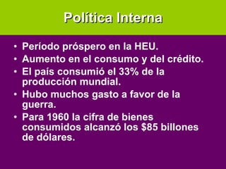 Política Interna Período próspero en la HEU. Aumento en el consumo y del crédito. El país consumió el 33% de la producción mundial. Hubo muchos gasto a favor de la guerra. Para 1960 la cifra de bienes consumidos alcanzó los $85 billones de dólares. 