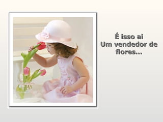 É isso ai Um vendedor de flores... 