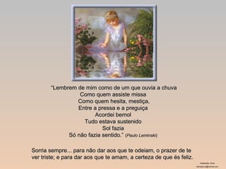 “ Lembrem de mim como de um que ouvia a chuva Como quem assiste missa  Como quem hesita, mestiça, Entre a pressa e a preguiça  Acordei bemol  Tudo estava sustenido  Sol fazia  Só não fazia sentido.”  ( Paulo Leminski )   Sorria sempre... para não dar aos que te odeiam, o prazer de te ver triste; e para dar aos que te amam, a certeza de que és feliz.  Adaptação: Nane [email_address] 