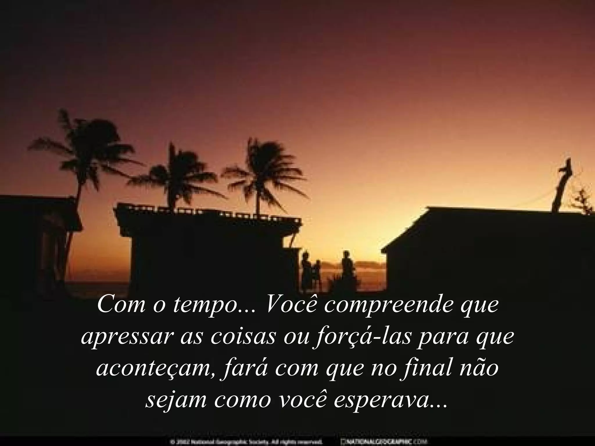 Com o tempo... Você compreende que apressar as coisas ou forçá-las para que aconteçam, fará com que no final não sejam como você esperava... 