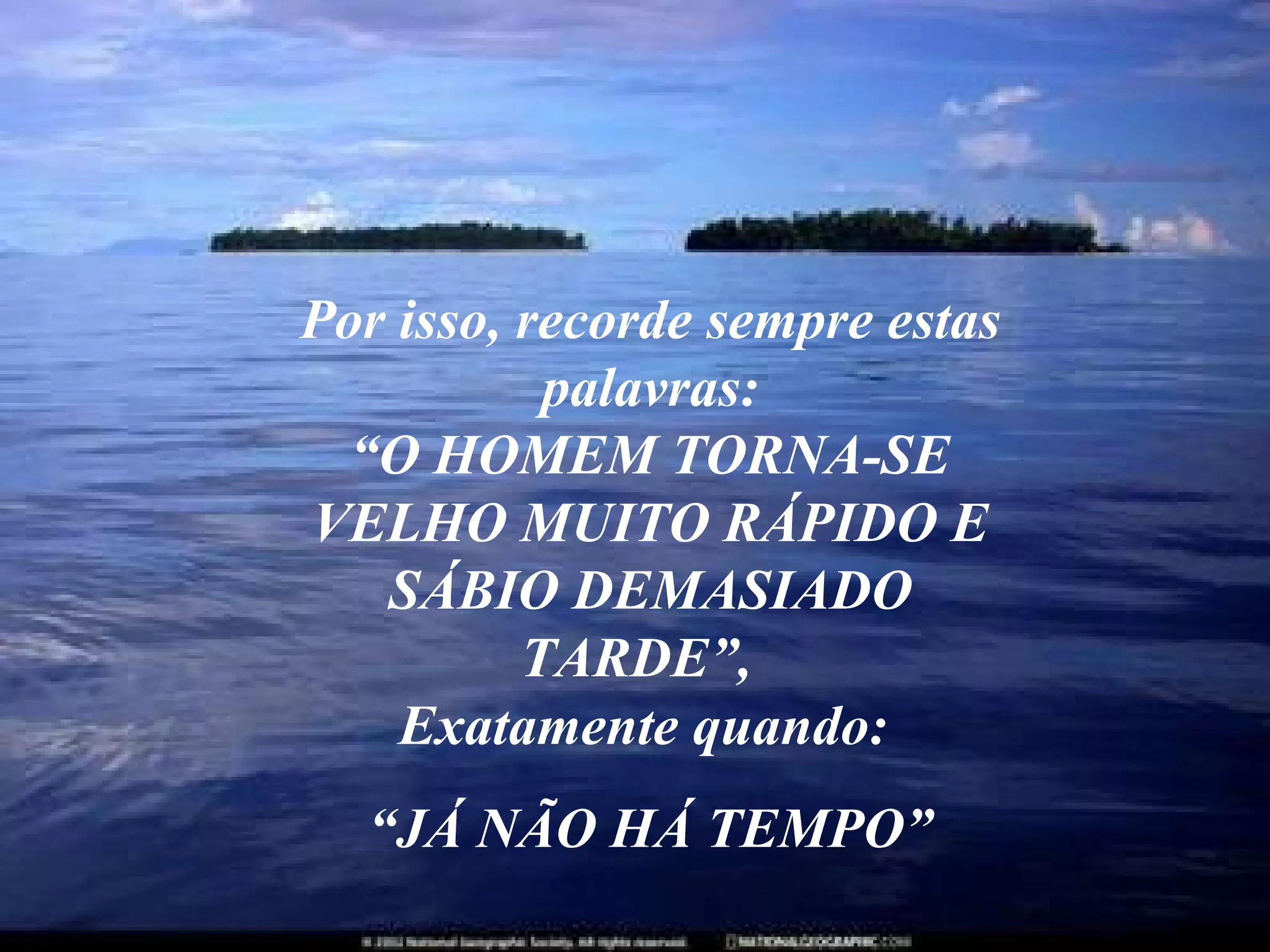Por isso, recorde sempre estas palavras: “O HOMEM TORNA-SE VELHO MUITO RÁPIDO E SÁBIO DEMASIADO TARDE”,  Exatamente quando:  “ JÁ NÃO HÁ TEMPO” 