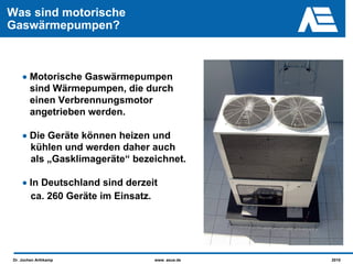 Was sind motorische
Gaswärmepumpen?



    • Motorische Gaswärmepumpen
      sind Wärmepumpen, die durch
      einen Verbrennungsmotor
      angetrieben werden.

    • Die Geräte können heizen und
      kühlen und werden daher auch
      als „Gasklimageräte“ bezeichnet.

    • In Deutschland sind derzeit
      ca. 260 Geräte im Einsatz.




Dr. Jochen Arthkamp             www. asue.de   2010
 
