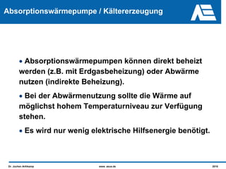Absorptionswärmepumpe / Kältererzeugung




        • Absorptionswärmepumpen können direkt beheizt
        werden (z.B. mit Erdgasbeheizung) oder Abwärme
        nutzen (indirekte Beheizung).
        • Bei der Abwärmenutzung sollte die Wärme auf
        möglichst hohem Temperaturniveau zur Verfügung
        stehen.
        • Es wird nur wenig elektrische Hilfsenergie benötigt.



 Dr. Jochen Arthkamp          www. asue.de                       2010
 
