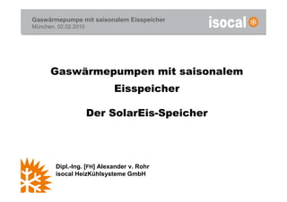 Gaswärmepumpe mit saisonalem Eisspeicher
München, 02.02.2010




      Gaswärmepumpen mit saisonalem
                            Eisspeicher

                      Der SolarEis-Speicher




        Dipl.-Ing. [FH] Alexander v. Rohr
        isocal HeizKühlsysteme GmbH
 