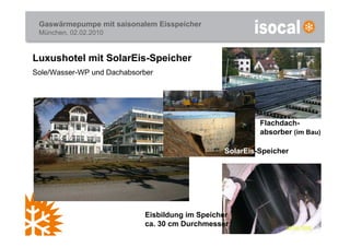 Gaswärmepumpe mit saisonalem Eisspeicher
 München, 02.02.2010



Luxushotel mit SolarEis-Speicher
Sole/Wasser-WP und Dachabsorber




                                                         Flachdach-
                                                         absorber (im Bau)

                                                SolarEis-Speicher




                            Eisbildung im Speicher
                            ca. 30 cm Durchmesser
 