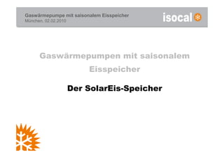 Gaswärmepumpe mit saisonalem Eisspeicher
München, 02.02.2010




      Gaswärmepumpen mit saisonalem
                          Eisspeicher

                      Der SolarEis-Speicher
 