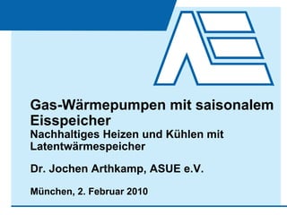 Gas-Wärmepumpen mit saisonalem
Eisspeicher
Nachhaltiges Heizen und Kühlen mit
Latentwärmespeicher
Dr. Jochen Arthkamp, ASUE e.V.
München, 2. Februar 2010
 