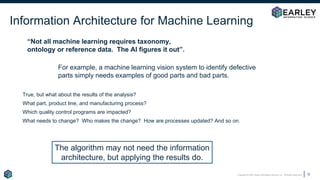 Copyright © 2020 Earley Information Science, Inc. All Rights Reserved.
Information Architecture for Machine Learning
12
“Not all machine learning requires taxonomy,
ontology or reference data. The AI figures it out”.
For example, a machine learning vision system to identify defective
parts simply needs examples of good parts and bad parts.
True, but what about the results of the analysis?
What part, product line, and manufacturing process?
Which quality control programs are impacted?
What needs to change? Who makes the change? How are processes updated? And so on.
The algorithm may not need the information
architecture, but applying the results do.
 