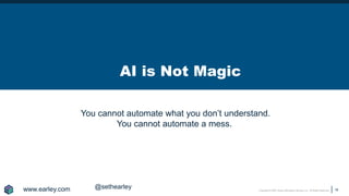 Copyright © 2020 Earley Information Science, Inc. All Rights Reserved.
AI is Not Magic
18
www.earley.com @sethearley
You cannot automate what you don’t understand.
You cannot automate a mess.
 