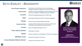 Copyright © 2020 Earley Information Science, Inc. All Rights Reserved.
SETH EARLEY - BIOGRAPHY
CEO and Founder
Earley Information
Science
@sethearley
seth@earley.com
www.linkedin.com/in/sethearley
Over 20 years experience
Current work
Co-author
Editor
Member
Former Co-Chair
Founder
Former adjunct professor
Speaker
AIIM Master Trainer
Course Developer & Master Instructor
Data science and technology, content and knowledge
management systems, background in sciences (chemistry)
Enterprise IA and Semantic Search
Information Organization and Access
Industry conferences on knowledge and information management
Northeastern University
Boston Knowledge Management Forum
Academy of Motion Picture Arts and Sciences, Science and
Technology Council Metadata Project Committee
Editorial Journal of Applied Marketing Analytics
Data Analytics Department IEEE IT Professional Magazine
Practical Knowledge Management from IBM Press
Cognitive computing, knowledge and data management systems,
taxonomy, ontology and metadata governance strategies
 