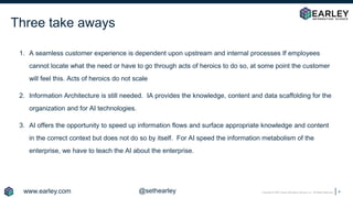 Copyright © 2020 Earley Information Science, Inc. All Rights Reserved.
Three take aways
1. A seamless customer experience is dependent upon upstream and internal processes If employees
cannot locate what the need or have to go through acts of heroics to do so, at some point the customer
will feel this. Acts of heroics do not scale
2. Information Architecture is still needed. IA provides the knowledge, content and data scaffolding for the
organization and for AI technologies.
3. AI offers the opportunity to speed up information flows and surface appropriate knowledge and content
in the correct context but does not do so by itself. For AI speed the information metabolism of the
enterprise, we have to teach the AI about the enterprise.
4
www.earley.com @sethearley
 
