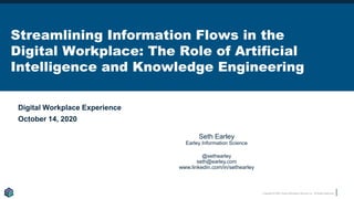 Copyright © 2020 Earley Information Science, Inc. All Rights Reserved.
Streamlining Information Flows in the
Digital Workplace: The Role of Artificial
Intelligence and Knowledge Engineering
Digital Workplace Experience
October 14, 2020
WWW.EARLEY.COM
Seth Earley
Earley Information Science
@sethearley
seth@earley.com
www.linkedin.com/in/sethearley
 