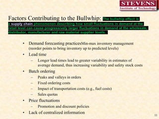 11
Factors Contributing to the Bullwhip: The bullwhip effect is
a supply chain phenomenon describing how small fluctuations in demand at the
retail level can cause progressively larger fluctuations in demand at the wholesale,
distributor, manufacturer and raw material supplier levels.
• Demand forecasting practicesMin-max inventory management
(reorder points to bring inventory up to predicted levels)
• Lead time
– Longer lead times lead to greater variability in estimates of
average demand, thus increasing variability and safety stock costs
• Batch ordering
– Peaks and valleys in orders
– Fixed ordering costs
– Impact of transportation costs (e.g., fuel costs)
– Sales quotas
• Price fluctuations
– Promotion and discount policies
• Lack of centralized information
 