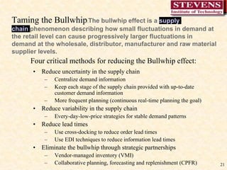 21
Taming the Bullwhip:The bullwhip effect is a supply
chain phenomenon describing how small fluctuations in demand at
the retail level can cause progressively larger fluctuations in
demand at the wholesale, distributor, manufacturer and raw material
supplier levels.
• Reduce uncertainty in the supply chain
– Centralize demand information
– Keep each stage of the supply chain provided with up-to-date
customer demand information
– More frequent planning (continuous real-time planning the goal)
• Reduce variability in the supply chain
– Every-day-low-price strategies for stable demand patterns
• Reduce lead times
– Use cross-docking to reduce order lead times
– Use EDI techniques to reduce information lead times
• Eliminate the bullwhip through strategic partnerships
– Vendor-managed inventory (VMI)
– Collaborative planning, forecasting and replenishment (CPFR)
Four critical methods for reducing the Bullwhip effect:
 