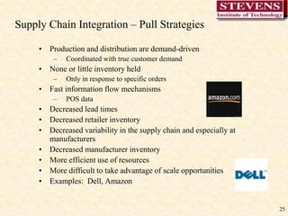 25
Supply Chain Integration – Pull Strategies
• Production and distribution are demand-driven
– Coordinated with true customer demand
• None or little inventory held
– Only in response to specific orders
• Fast information flow mechanisms
– POS data
• Decreased lead times
• Decreased retailer inventory
• Decreased variability in the supply chain and especially at
manufacturers
• Decreased manufacturer inventory
• More efficient use of resources
• More difficult to take advantage of scale opportunities
• Examples: Dell, Amazon
 