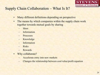 29
Supply Chain Collaboration – What Is It?
• Many different definitions depending on perspective
• The means by which companies within the supply chain work
together towards mutual goals by sharing
– Ideas
– Information
– Processes
– Knowledge
– Information
– Risks
– Rewards
• Why collaborate?
– Accelerate entry into new markets
– Changes the relationship between cost/value/profit equation
 