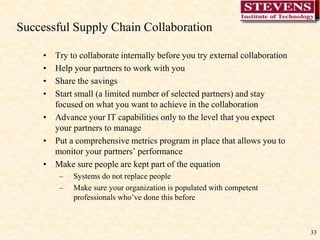 33
Successful Supply Chain Collaboration
• Try to collaborate internally before you try external collaboration
• Help your partners to work with you
• Share the savings
• Start small (a limited number of selected partners) and stay
focused on what you want to achieve in the collaboration
• Advance your IT capabilities only to the level that you expect
your partners to manage
• Put a comprehensive metrics program in place that allows you to
monitor your partners’ performance
• Make sure people are kept part of the equation
– Systems do not replace people
– Make sure your organization is populated with competent
professionals who’ve done this before
 
