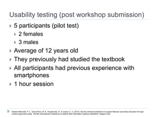 Usability testing (post workshop submission)
   5 participants (pilot test)
       2 females
       3 males
   Average of 12 years old
   They previously had studied the textbook
   All participants had previous experience with
    smartphones
   1 hour session



Santana-Mancilla, P. C., García-Ruiz, M. A., Acosta-Diaz, R., & Juarez, C. U. (2012). Service oriented architecture to support Mexican secondary education through
mobile augmented reality. The 9th International Conference on Mobile Web information Systems (MobiWIS). Niagara Falls.
 