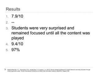 Results
1.      7.9/10
2.      --
3.      Students were very surprised and
        remained focused until all the content was
        played
4.      9.4/10
5.      97%



 Santana-Mancilla, P. C., García-Ruiz, M. A., Acosta-Diaz, R., & Juarez, C. U. (2012). Service oriented architecture to support Mexican secondary education through
 mobile augmented reality. The 9th International Conference on Mobile Web information Systems (MobiWIS). Niagara Falls.
 