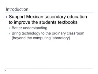 Introduction
   Support Mexican secondary education
    to improve the students textbooks
       Better understanding
       Bring technology to the ordinary classroom
        (beyond the computing laboratory)
 