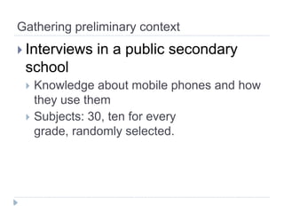 Gathering preliminary context
 Interviews   in a public secondary
 school
  Knowledge about mobile phones and how
   they use them
  Subjects: 30, ten for every
   grade, randomly selected.
 