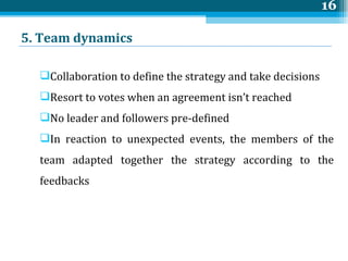 5. Team  dynamics Collaboration to define the strategy and take decisions Resort to votes when an agreement isn’t reached No leader and followers pre-defined In reaction to unexpected events, the members of the team adapted together the strategy according to the feedbacks 