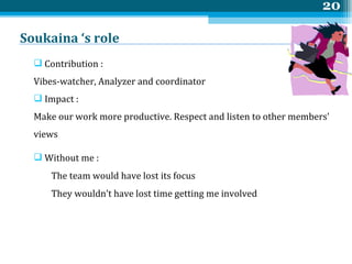 Soukaina ‘s role  Contribution :  Vibes-watcher, Analyzer and coordinator Impact : Make our work more productive. Respect and listen to other members' views  Without me :  The team would have lost its focus They wouldn’t have lost time getting me involved 