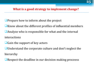 What is a good strategy to implement change? Prepare how to inform about the project Know about the different profiles of influential members Analyze who is responsible for what and the internal interactions Gain the support of key actors Understand the corporate culture and don’t neglect the  hierarchy Respect the deadline in our decision making proceess 