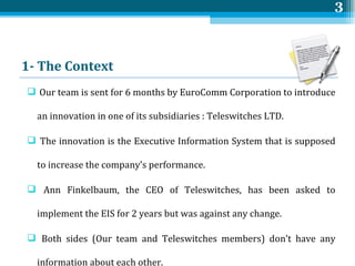 1- The  Context   Our team is sent for 6 months by EuroComm Corporation to introduce an innovation in one of its subsidiaries : Teleswitches LTD.   The innovation is the Executive Information System that is supposed to increase the company’s performance. Ann Finkelbaum, the CEO of Teleswitches, has been asked to implement the EIS for 2 years but was against any change. Both sides (Our team and Teleswitches members) don’t have any information about each other. 