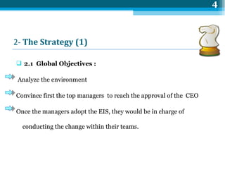 2-  The  Strategy (1)   2.1  Global Objectives : Analyze the environment  Convince first the top managers  to reach the approval of the  CEO Once the managers adopt the EIS, they would be in charge of conducting the change within their teams. 