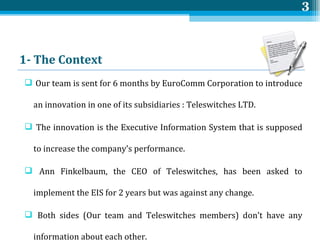 1- The  Context   <ul><li>Our team is sent for 6 months by EuroComm Corporation to introduce an innovation in one of its s...