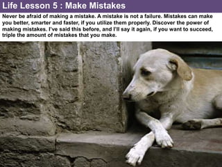 Never be afraid of making a mistake. A mistake is not a failure. Mistakes can make
you better, smarter and faster, if you utilize them properly. Discover the power of
making mistakes. I’ve said this before, and I’ll say it again, if you want to succeed,
triple the amount of mistakes that you make.
Life Lesson 5 : Make Mistakes
 