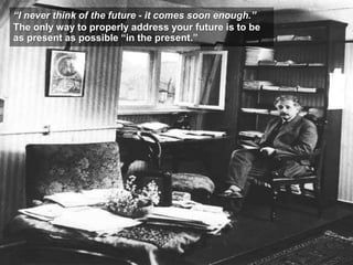 “I never think of the future - it comes soon enough.”
The only way to properly address your future is to be
as present as possible “in the present.”
 